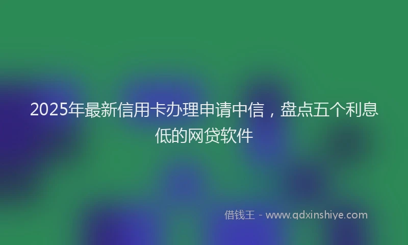 2025年最新信用卡办理申请中信，盘点五个利息低的网贷软件