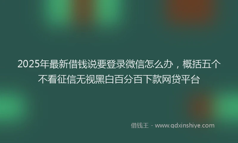 2025年最新借钱说要登录微信怎么办，概括五个不看征信无视黑白百分百下款网贷平台