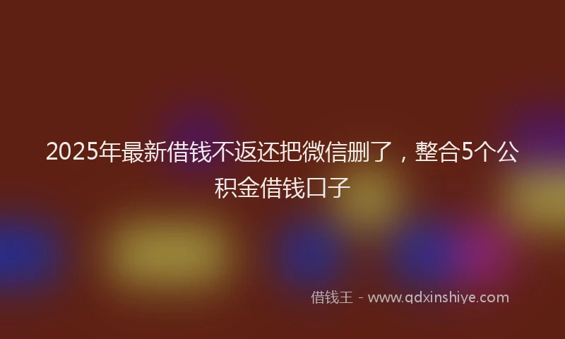 2025年最新借钱不返还把微信删了，整合5个公积金借钱口子