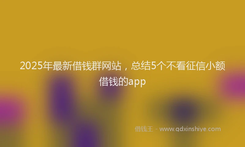2025年最新借钱群网站，总结5个不看征信小额借钱的app