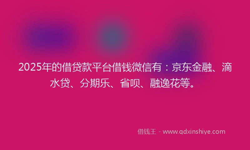 2025年的借贷款平台借钱微信有：京东金融、滴水贷、分期乐、省呗、融逸花等。