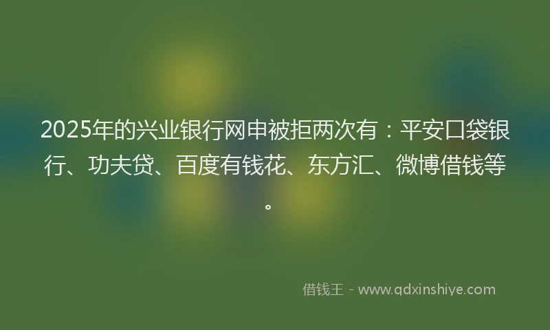 2025年的兴业银行网申被拒两次有：平安口袋银行、功夫贷、百度有钱花、东方汇、微博借钱等。