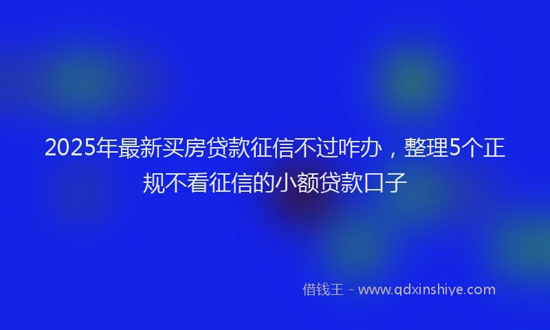 2025年最新买房贷款征信不过咋办，整理5个正规不看征信的小额贷款口子