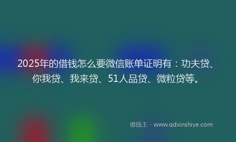 2025年的借钱怎么要微信账单证明有：功夫贷、你我贷、我来贷、51人品贷、微粒贷等。