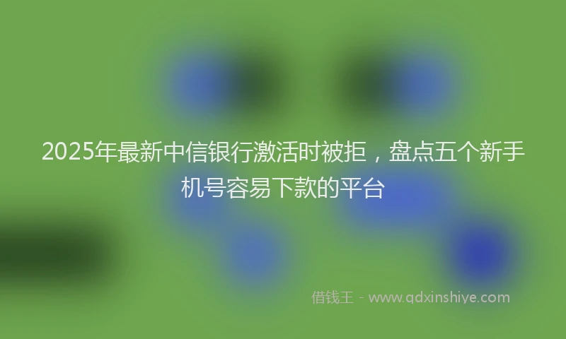 2025年最新中信银行激活时被拒，盘点五个新手机号容易下款的平台