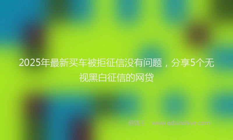 2025年最新买车被拒征信没有问题，分享5个无视黑白征信的网贷