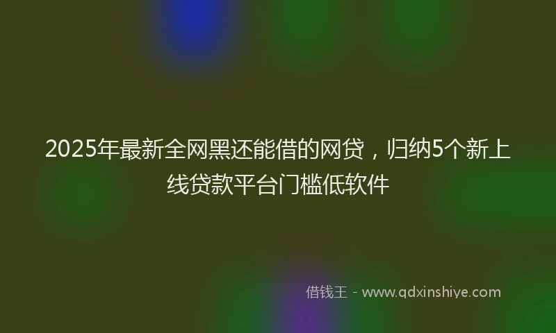 2025年最新全网黑还能借的网贷，归纳5个新上线贷款平台门槛低软件