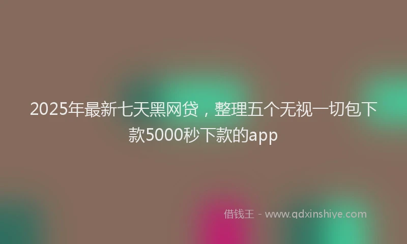 2025年最新七天黑网贷，整理五个无视一切包下款5000秒下款的app