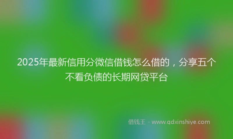 2025年最新信用分微信借钱怎么借的，分享五个不看负债的长期网贷平台