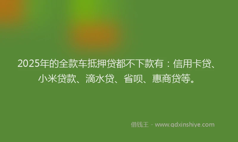 2025年的全款车抵押贷都不下款有：信用卡贷、小米贷款、滴水贷、省呗、惠商贷等。