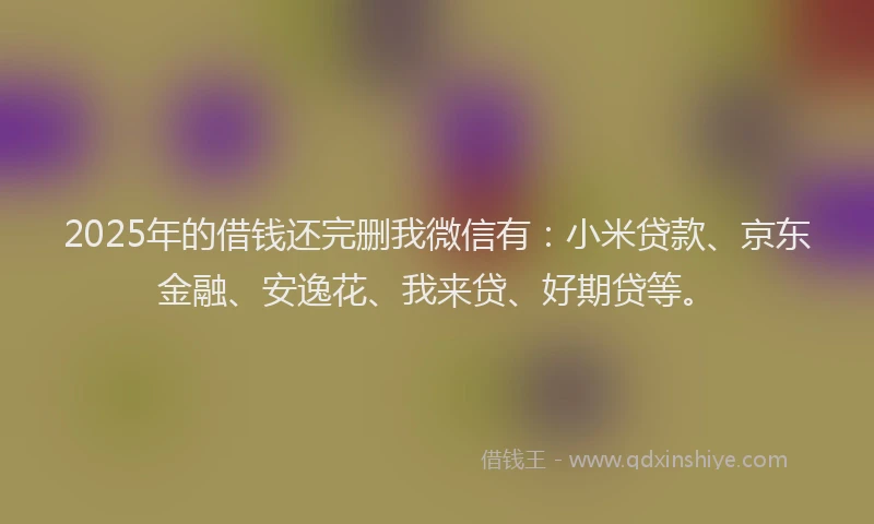 2025年的借钱还完删我微信有：小米贷款、京东金融、安逸花、我来贷、好期贷等。