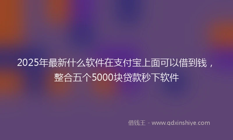 2025年最新什么软件在支付宝上面可以借到钱，整合五个5000块贷款秒下软件