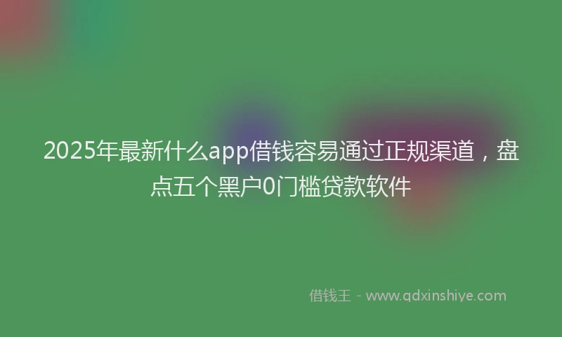 2025年最新什么app借钱容易通过正规渠道，盘点五个黑户0门槛贷款软件