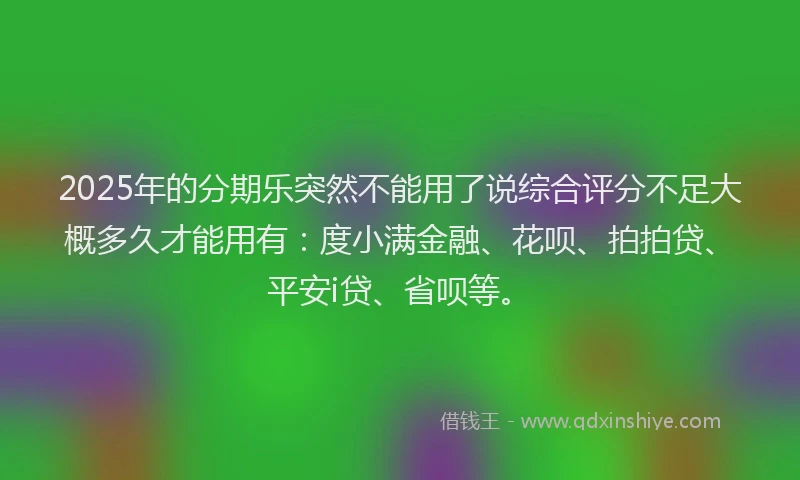 2025年的分期乐突然不能用了说综合评分不足大概多久才能用有：度小满金融、花呗、拍拍贷、平安i贷、省呗等。
