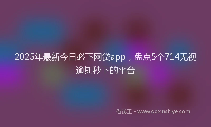 2025年最新今日必下网贷app，盘点5个714无视逾期秒下的平台