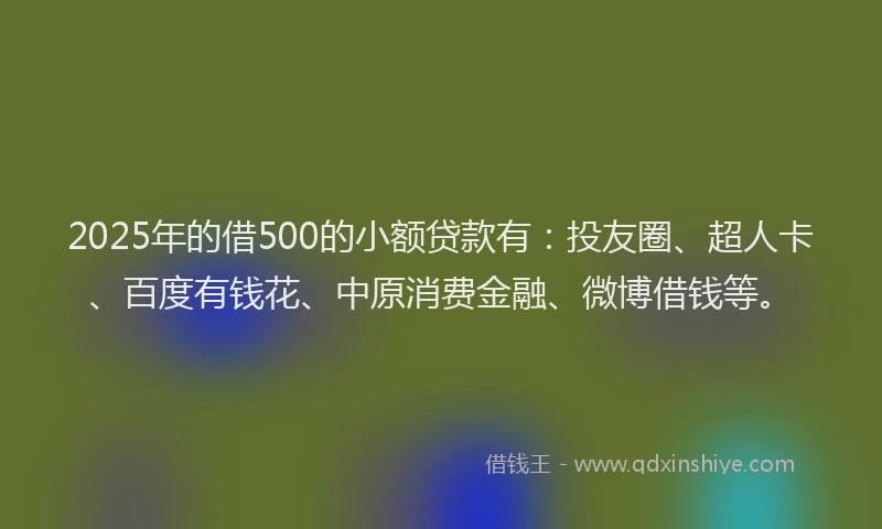 2025年的借500的小额贷款有：投友圈、超人卡、百度有钱花、中原消费金融、微博借钱等。