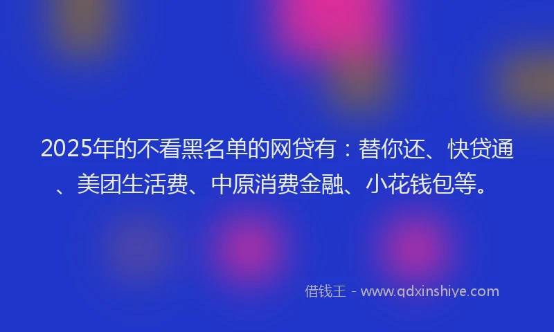 2025年的不看黑名单的网贷有：替你还、快贷通、美团生活费、中原消费金融、小花钱包等。