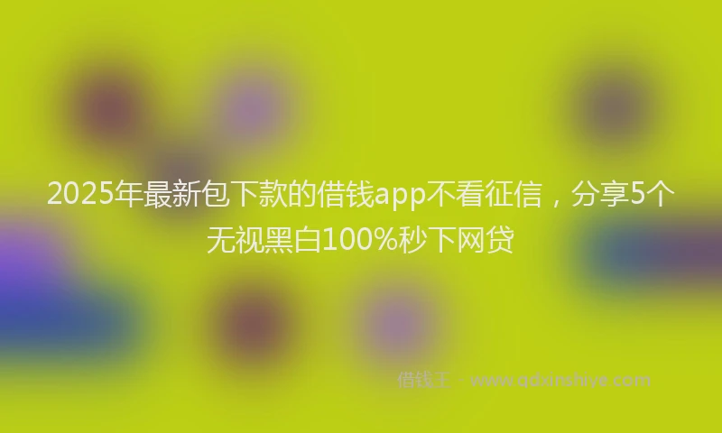 2025年最新包下款的借钱app不看征信，分享5个无视黑白100%秒下网贷