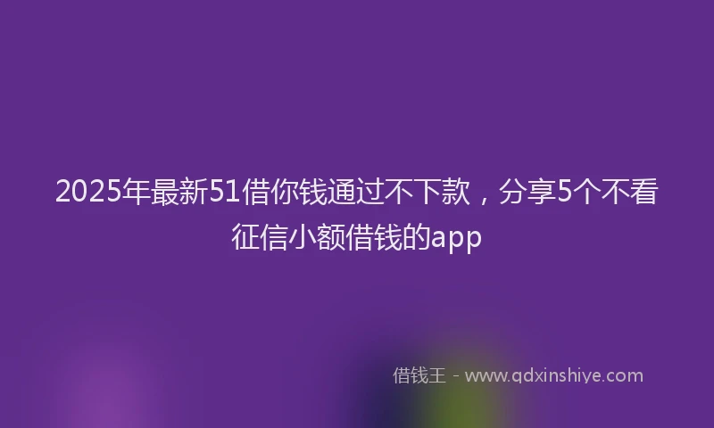 2025年最新51借你钱通过不下款，分享5个不看征信小额借钱的app