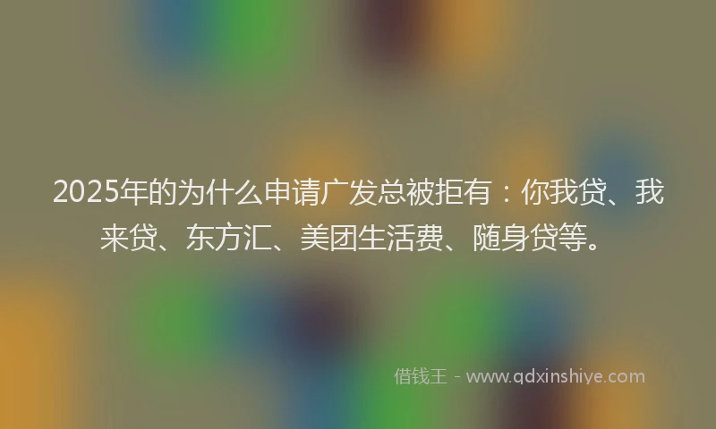 2025年的为什么申请广发总被拒有：你我贷、我来贷、东方汇、美团生活费、随身贷等。