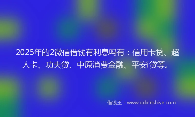 2025年的2微信借钱有利息吗有：信用卡贷、超人卡、功夫贷、中原消费金融、平安i贷等。