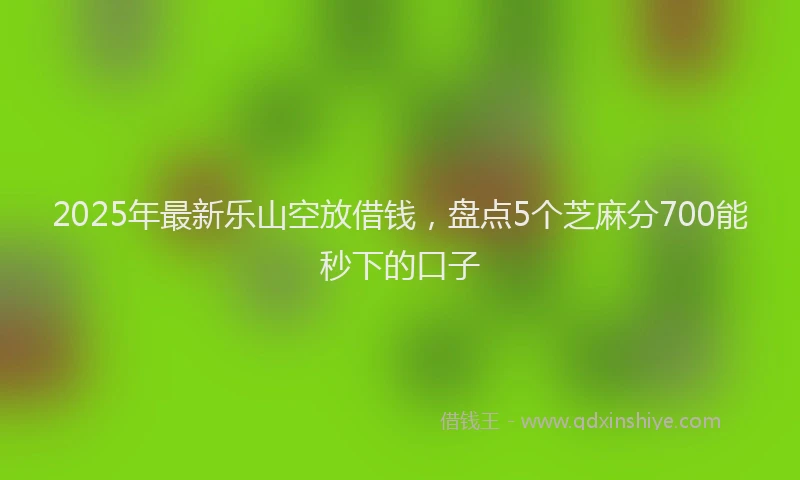 2025年最新乐山空放借钱，盘点5个芝麻分700能秒下的口子