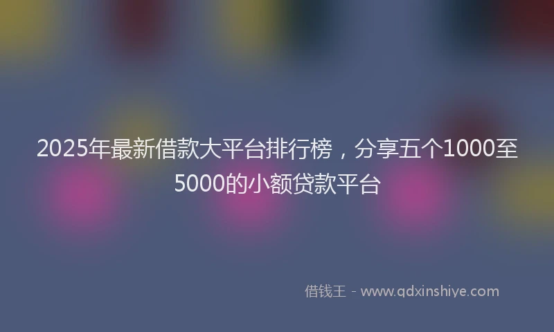 2025年最新借款大平台排行榜，分享五个1000至5000的小额贷款平台