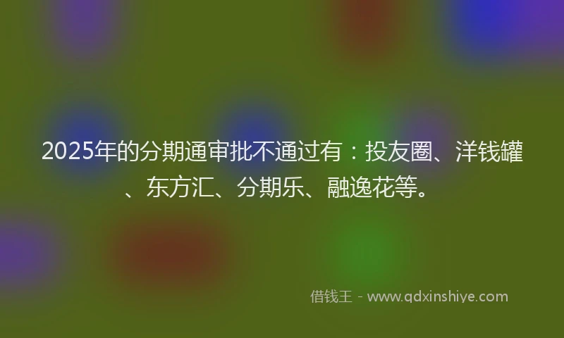 2025年的分期通审批不通过有：投友圈、洋钱罐、东方汇、分期乐、融逸花等。
