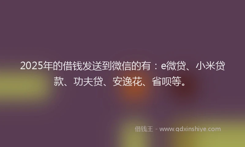 2025年的借钱发送到微信的有：e微贷、小米贷款、功夫贷、安逸花、省呗等。