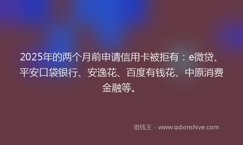2025年的两个月前申请信用卡被拒有：e微贷、平安口袋银行、安逸花、百度有钱花、中原消费金融等。