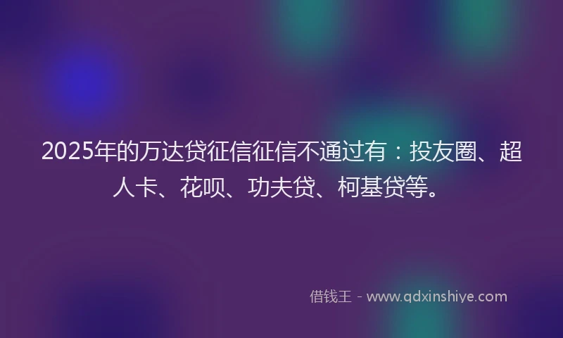 2025年的万达贷征信征信不通过有：投友圈、超人卡、花呗、功夫贷、柯基贷等。