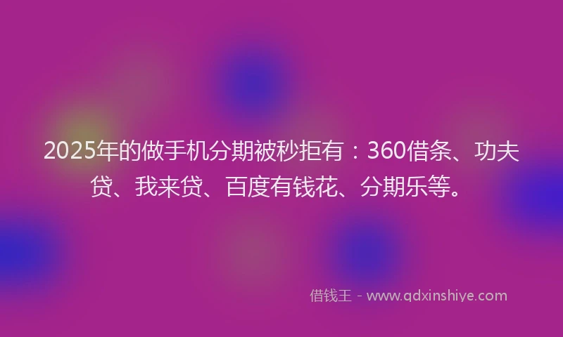 2025年的做手机分期被秒拒有：360借条、功夫贷、我来贷、百度有钱花、分期乐等。