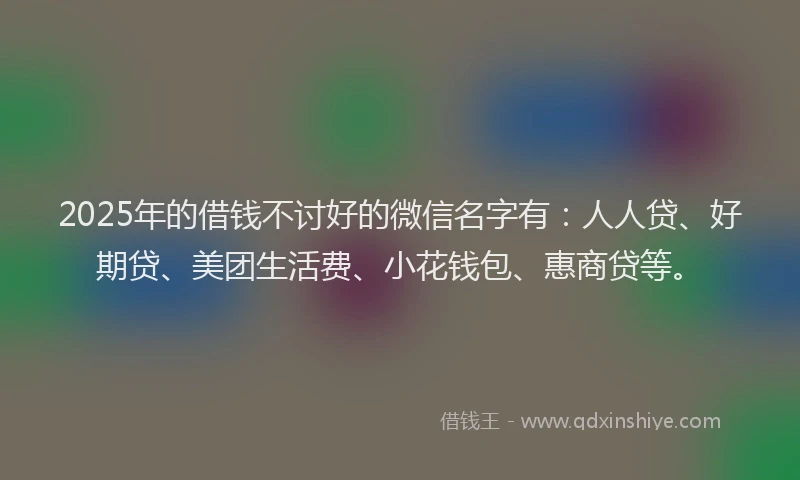 2025年的借钱不讨好的微信名字有：人人贷、好期贷、美团生活费、小花钱包、惠商贷等。