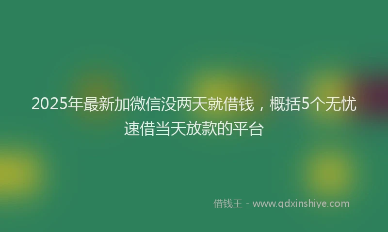 2025年最新加微信没两天就借钱，概括5个无忧速借当天放款的平台