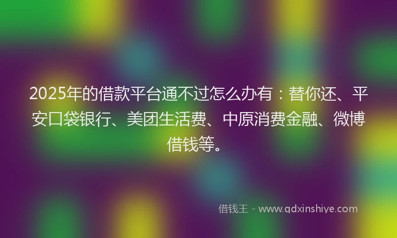 2025年的借款平台通不过怎么办有：替你还、平安口袋银行、美团生活费、中原消费金融、微博借钱等。