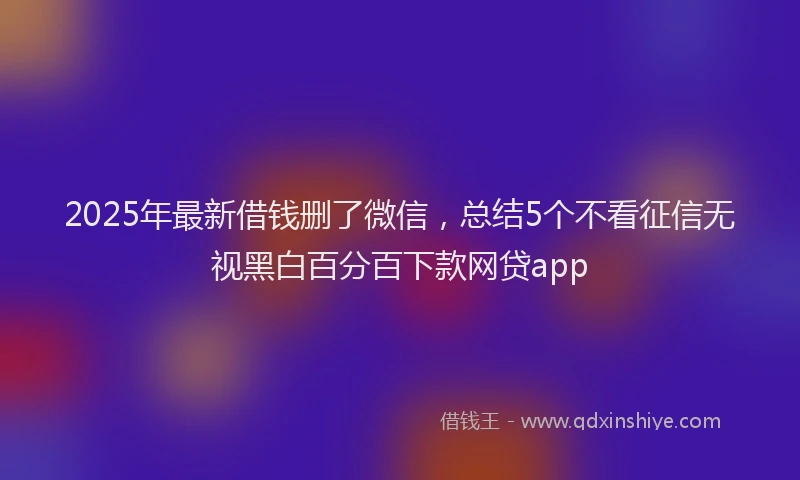 2025年最新借钱删了微信，总结5个不看征信无视黑白百分百下款网贷app