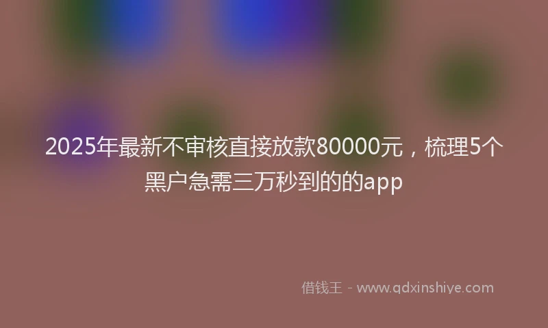 2025年最新不审核直接放款80000元，梳理5个黑户急需三万秒到的的app