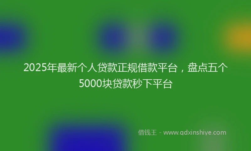 2025年最新个人贷款正规借款平台，盘点五个5000块贷款秒下平台