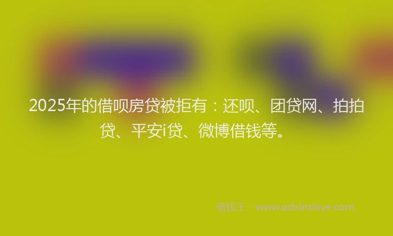 2025年的借呗房贷被拒有：还呗、团贷网、拍拍贷、平安i贷、微博借钱等。