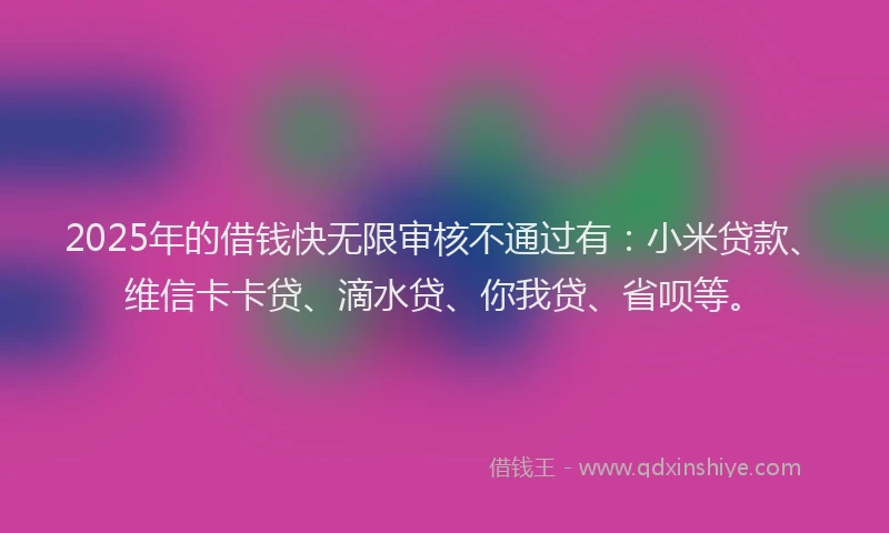 2025年的借钱快无限审核不通过有：小米贷款、维信卡卡贷、滴水贷、你我贷、省呗等。