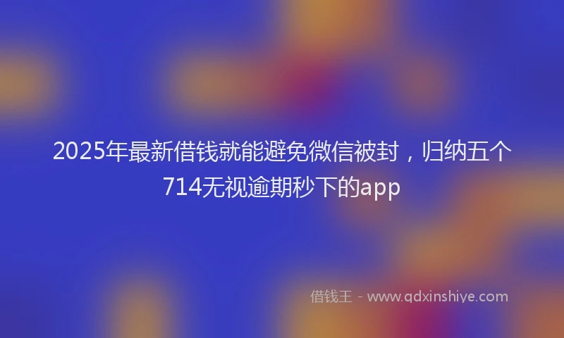2025年最新借钱就能避免微信被封，归纳五个714无视逾期秒下的app
