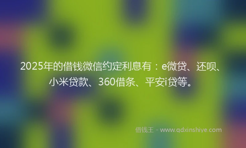 2025年的借钱微信约定利息有：e微贷、还呗、小米贷款、360借条、平安i贷等。