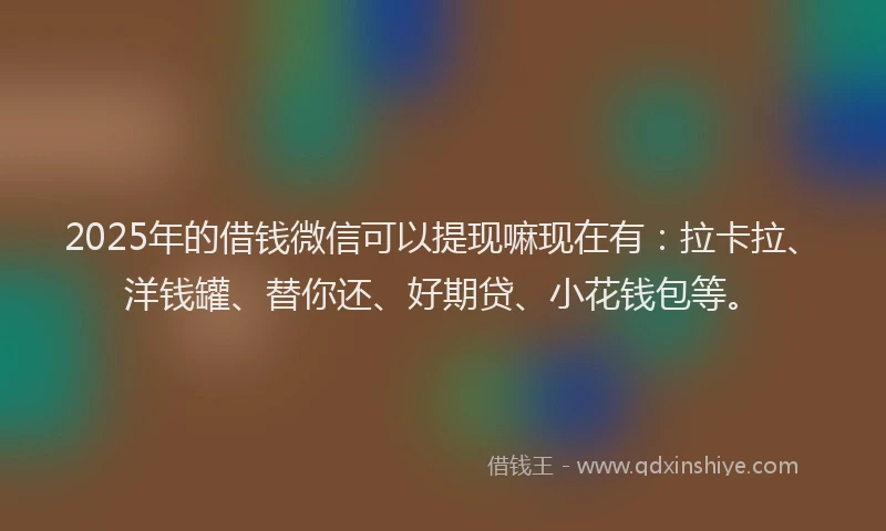 2025年的借钱微信可以提现嘛现在有：拉卡拉、洋钱罐、替你还、好期贷、小花钱包等。