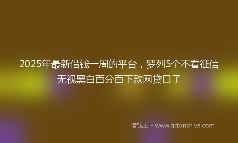 2025年最新借钱一周的平台，罗列5个不看征信无视黑白百分百下款网贷口子