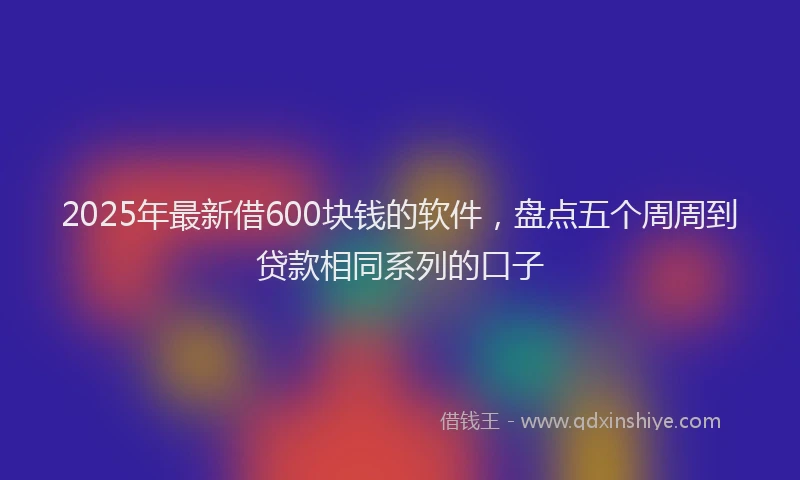 2025年最新借600块钱的软件，盘点五个周周到贷款相同系列的口子