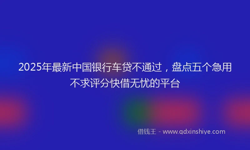 2025年最新中国银行车贷不通过，盘点五个急用不求评分快借无忧的平台