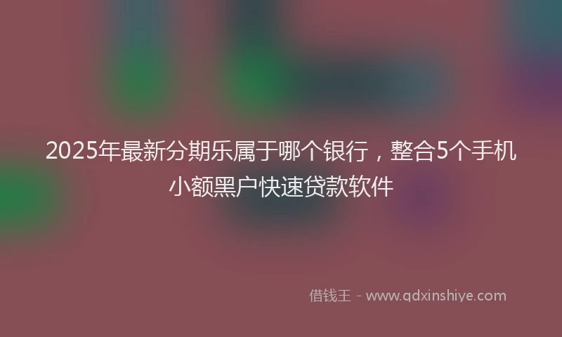 2025年最新分期乐属于哪个银行，整合5个手机小额黑户快速贷款软件