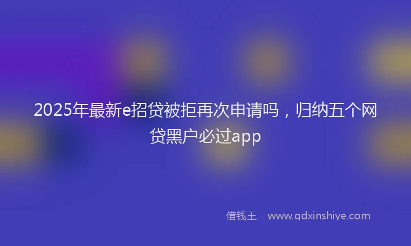 2025年最新e招贷被拒再次申请吗，归纳五个网贷黑户必过app