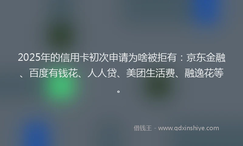 2025年的信用卡初次申请为啥被拒有：京东金融、百度有钱花、人人贷、美团生活费、融逸花等。