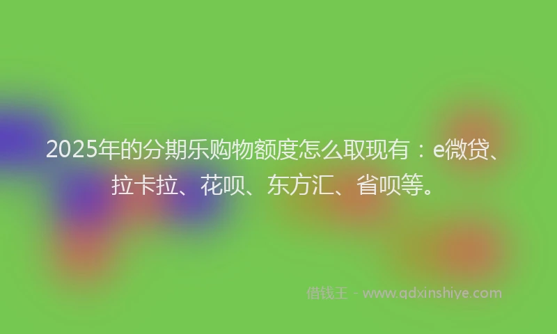 2025年的分期乐购物额度怎么取现有：e微贷、拉卡拉、花呗、东方汇、省呗等。